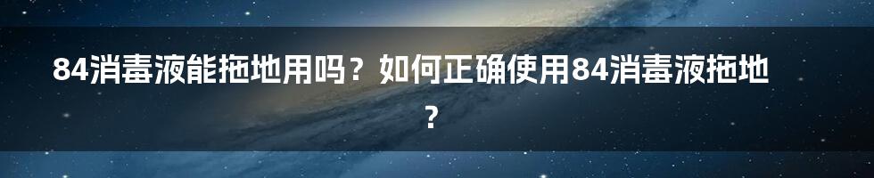 84消毒液能拖地用吗？如何正确使用84消毒液拖地？