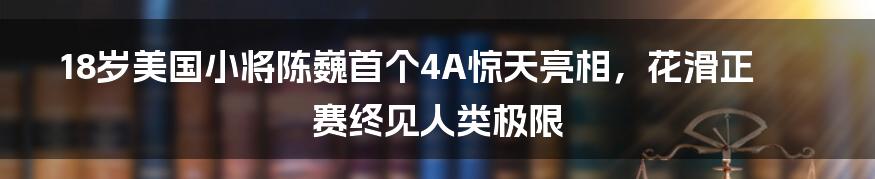 18岁美国小将陈巍首个4A惊天亮相，花滑正赛终见人类极限