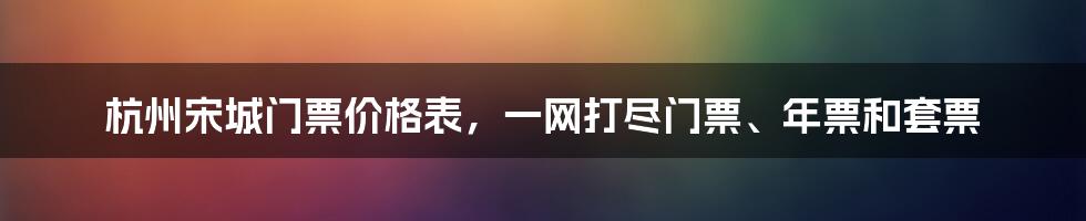 杭州宋城门票价格表，一网打尽门票、年票和套票