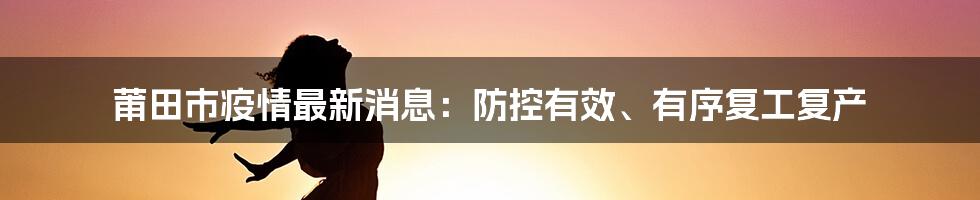 莆田市疫情最新消息：防控有效、有序复工复产