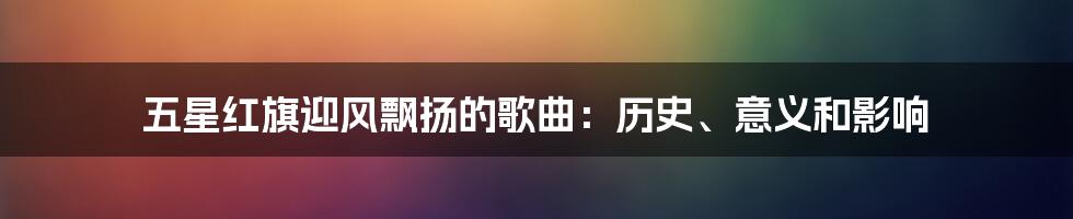 五星红旗迎风飘扬的歌曲：历史、意义和影响