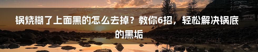 锅烧糊了上面黑的怎么去掉？教你6招，轻松解决锅底的黑垢