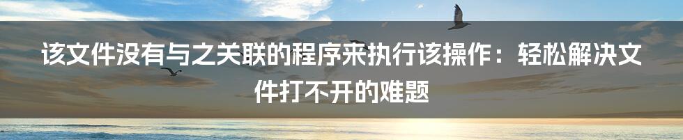 该文件没有与之关联的程序来执行该操作：轻松解决文件打不开的难题