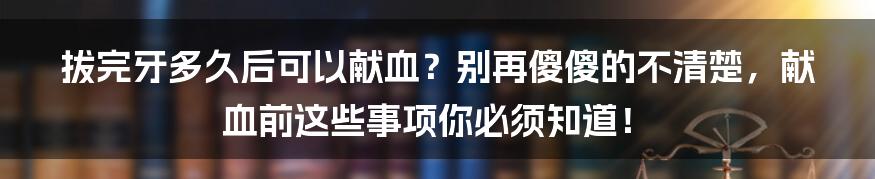 拔完牙多久后可以献血？别再傻傻的不清楚，献血前这些事项你必须知道！