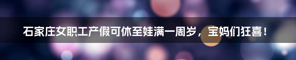 石家庄女职工产假可休至娃满一周岁，宝妈们狂喜！