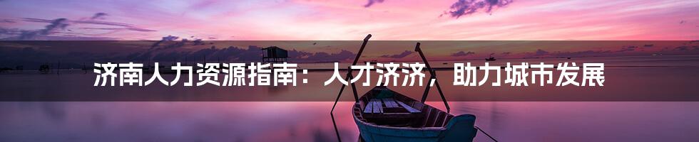 济南人力资源指南：人才济济，助力城市发展