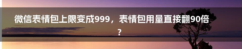 微信表情包上限变成999，表情包用量直接翻90倍？