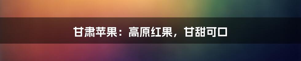 甘肃苹果：高原红果，甘甜可口