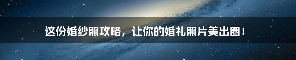 这份婚纱照攻略，让你的婚礼照片美出圈！