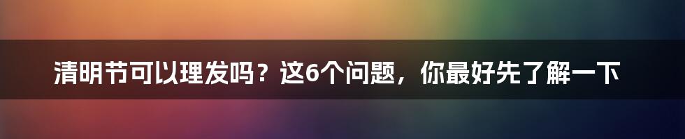 清明节可以理发吗？这6个问题，你最好先了解一下