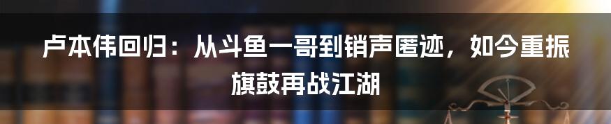 卢本伟回归：从斗鱼一哥到销声匿迹，如今重振旗鼓再战江湖