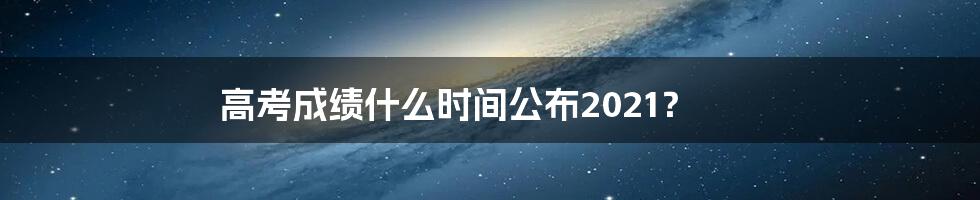 高考成绩什么时间公布2021？