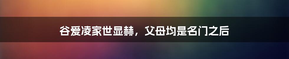 谷爱凌家世显赫，父母均是名门之后