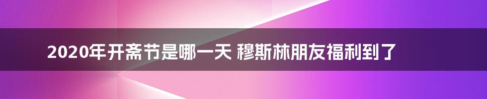 2020年开斋节是哪一天 穆斯林朋友福利到了