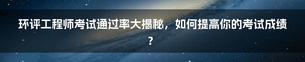 环评工程师考试通过率大揭秘，如何提高你的考试成绩？