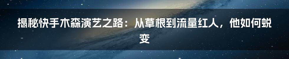 揭秘快手木森演艺之路：从草根到流量红人，他如何蜕变