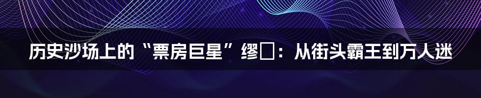 历史沙场上的“票房巨星”缪毐：从街头霸王到万人迷