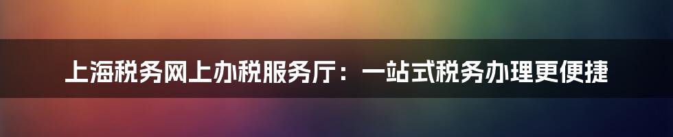 上海税务网上办税服务厅：一站式税务办理更便捷