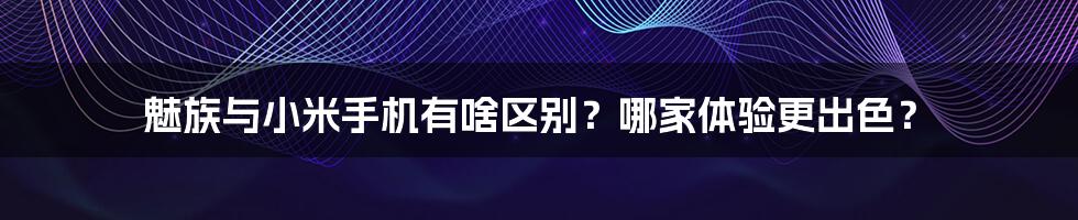 魅族与小米手机有啥区别？哪家体验更出色？