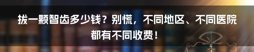 拔一颗智齿多少钱？别慌，不同地区、不同医院都有不同收费！