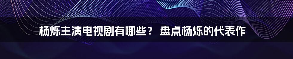 杨烁主演电视剧有哪些？ 盘点杨烁的代表作