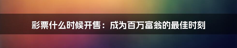 彩票什么时候开售：成为百万富翁的最佳时刻