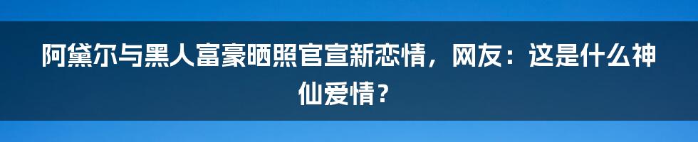 阿黛尔与黑人富豪晒照官宣新恋情，网友：这是什么神仙爱情？