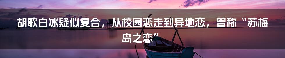 胡歌白冰疑似复合，从校园恋走到异地恋，曾称“苏梅岛之恋”