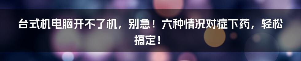 台式机电脑开不了机，别急！六种情况对症下药，轻松搞定！