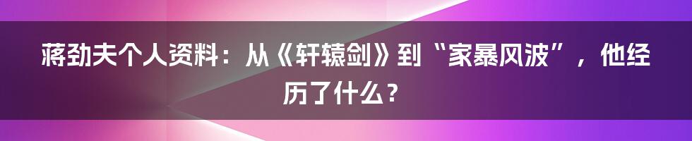 蒋劲夫个人资料：从《轩辕剑》到“家暴风波”，他经历了什么？