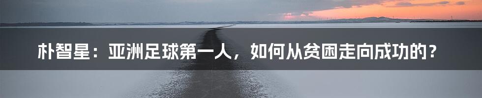 朴智星：亚洲足球第一人，如何从贫困走向成功的？