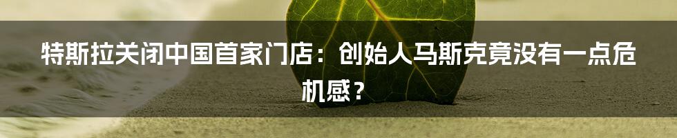 特斯拉关闭中国首家门店：创始人马斯克竟没有一点危机感？