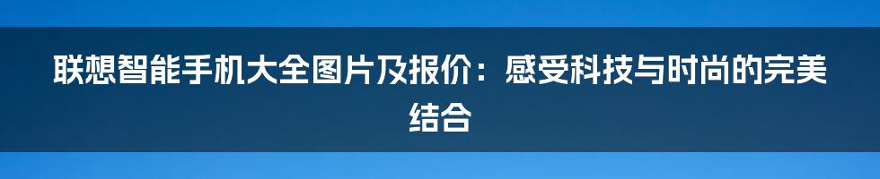 联想智能手机大全图片及报价：感受科技与时尚的完美结合