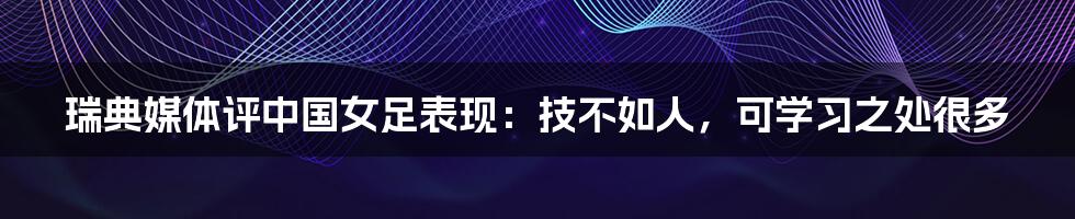 瑞典媒体评中国女足表现：技不如人，可学习之处很多