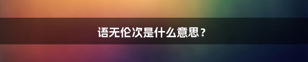 语无伦次是什么意思？