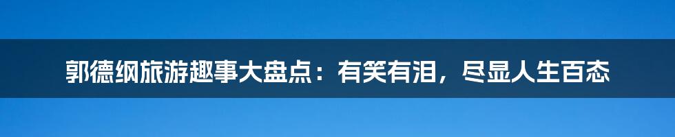 郭德纲旅游趣事大盘点：有笑有泪，尽显人生百态