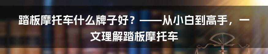 踏板摩托车什么牌子好？——从小白到高手，一文理解踏板摩托车