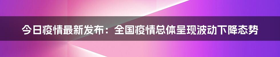 今日疫情最新发布：全国疫情总体呈现波动下降态势