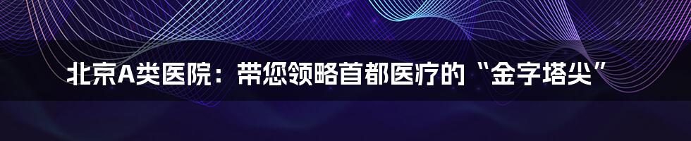 北京A类医院：带您领略首都医疗的“金字塔尖”