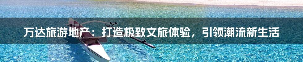 万达旅游地产：打造极致文旅体验，引领潮流新生活