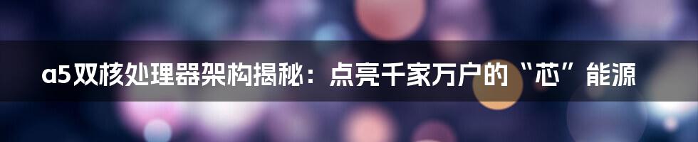 a5双核处理器架构揭秘：点亮千家万户的“芯”能源