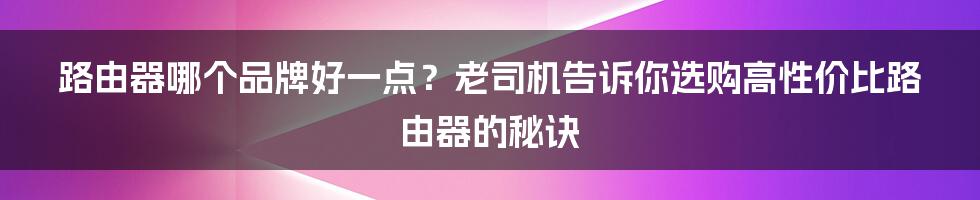 路由器哪个品牌好一点？老司机告诉你选购高性价比路由器的秘诀