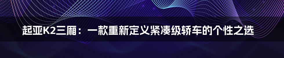 起亚K2三厢：一款重新定义紧凑级轿车的个性之选