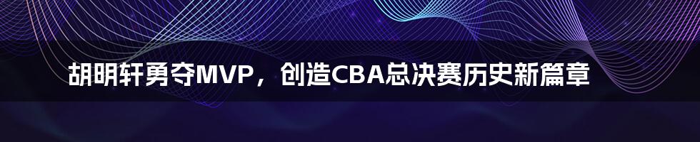 胡明轩勇夺MVP，创造CBA总决赛历史新篇章