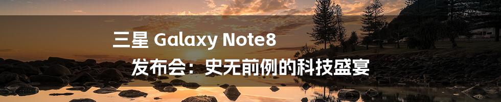 三星 Galaxy Note8 发布会：史无前例的科技盛宴