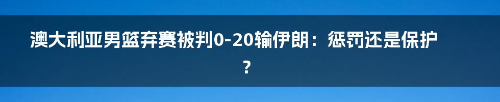 澳大利亚男篮弃赛被判0-20输伊朗：惩罚还是保护？