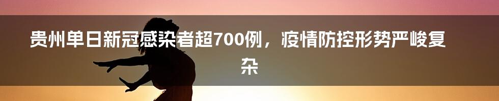 贵州单日新冠感染者超700例，疫情防控形势严峻复杂