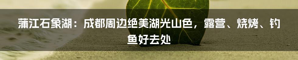 蒲江石象湖：成都周边绝美湖光山色，露营、烧烤、钓鱼好去处