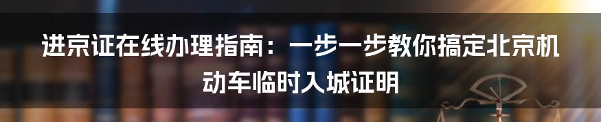 进京证在线办理指南：一步一步教你搞定北京机动车临时入城证明