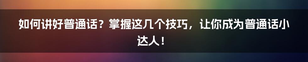 如何讲好普通话？掌握这几个技巧，让你成为普通话小达人！